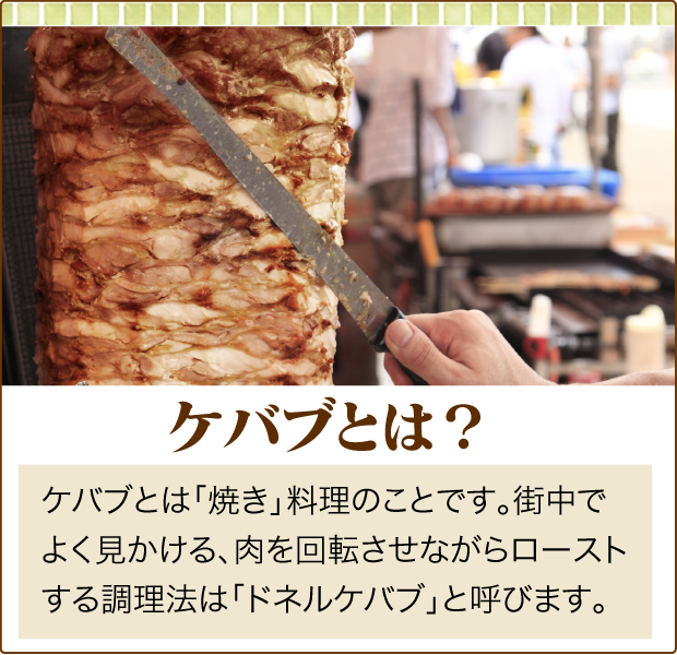 名古屋市中村区「本陣駅」すぐ近くにあるトルコ料理専門店「ターキッシュテイスト(TakishTaste)」の、ケバブの説明です。ケバブとは「焼き」料理のことです。街中で
よく見かける、肉を回転させながらローストする調理法は「ドネルケバブ」と呼びます。